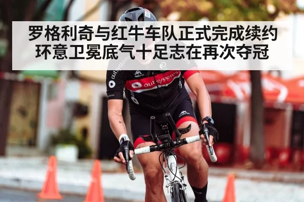 罗格利奇与红牛车队正式完成续约环意卫冕底气十足志在再次夺冠